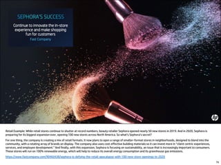 79
Retail Example: While retail stores continue to shutter at record numbers, beauty retailer Sephora opened nearly 50 new stores in 2019. And in 2020, Sephora is
preparing for its biggest expansion ever, opening 100 new stores across North America. So what’s Sephora’s secret?
For one thing, the company is creating a mix of retail formats. It now plans to open a range of smaller-format stores in neighborhoods, designed to blend into the
community, with a rotating array of brands on display. The company also uses cost-effective building materials so it can invest more in “client centric experiences,
services, and employee development.” And finally, with this expansion, Sephora is focusing on sustainability, an issue that is increasingly important to consumers.
These stores will run on 100% renewable energy, which will help to reduce its overall energy consumption and its greenhouse gas emissions.
https://www.fastcompany.com/90460438/sephora-is-defying-the-retail-apocalypse-with-100-new-store-openings-in-2020
 