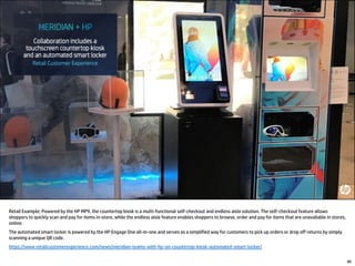 80
Retail Example: Powered by the HP MP9, the countertop kiosk is a multi-functional self-checkout and endless aisle solution. The self-checkout feature allows
shoppers to quickly scan and pay for items in-store, while the endless aisle feature enables shoppers to browse, order and pay for items that are unavailable in stores,
online.
The automated smart locker is powered by the HP Engage One all-in-one and serves as a simplified way for customers to pick up orders or drop off returns by simply
scanning a unique QR code.
https://www.retailcustomerexperience.com/news/meridian-teams-with-hp-on-countertop-kiosk-automated-smart-locker/
 