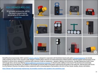 81
Retail/Manufacturing Example: IKEA’s spirited Frekvens collection designed in cooperation with Stockholm-based audio geeks Teenage Engineering was already
unlike anything out there in the consumer audio category: a limited edition selection of modular Bluetooth-enabled speakers offering a playful reinterpretation of the
boombox in various forms, designed to customize with a selection of add-on components – speakers, lighting, and accessories. Teenage Engineering couldn’t leave
well enough alone, and are now offering thirteen additional customization accessories to 3D print gratis, adding an extra level of the practical and occasionally
wonderfully weird to the IKEA line. The addition of 3D printable accessories adds to the playful-experimental personality of the audio line, offering those with access
to a PLA filament 3D printer the ability to imbue components with an amusing degree of personality in the form of floor stands, handles, wheels, and holders.
https://design-milk.com/teenage-engineerings-3d-printables-transform-ikea-speakers-into-something-cool/
 