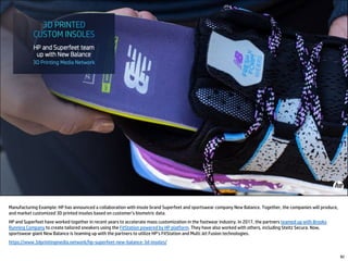 82
Manufacturing Example: HP has announced a collaboration with insole brand Superfeet and sportswear company New Balance. Together, the companies will produce,
and market customized 3D printed insoles based on customer’s biometric data.
HP and Superfeet have worked together in recent years to accelerate mass customization in the footwear industry. In 2017, the partners teamed up with Brooks
Running Company to create tailored sneakers using the FitStation powered by HP platform. They have also worked with others, including Steitz Secura. Now,
sportswear giant New Balance is teaming up with the partners to utilize HP’s FitStation and Multi Jet Fusion technologies.
https://www.3dprintingmedia.network/hp-superfeet-new-balance-3d-insoles/
 