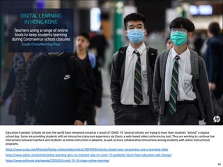 84
Education Example: Schools all over the world have remained closed as a result of COVID-19. Several schools are trying to have their students “attend” a regular
school day. Some are providing students with an interactive classroom experience via Zoom, a web-based video conferencing tool. They are working to continue live
interactions between teachers and students as online instruction is adopted, as well as more collaborative interactions among students with online instructional
programs.
https://www.scmp.com/lifestyle/family-relationships/article/3049458/schools-closed-over-coronavirus-use-e-learning-video
https://www.zdnet.com/article/online-learning-gets-its-moment-due-to-covid-19-pandemic-heres-how-education-will-change/
https://www.weforum.org/agenda/2020/03/covid-19-10-steps-online-learning/
 