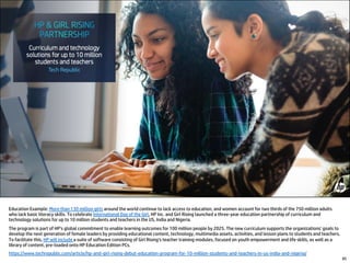 85
Education Example: More than 130 million girls around the world continue to lack access to education, and women account for two thirds of the 750 million adults
who lack basic literacy skills. To celebrate International Day of the Girl, HP Inc. and Girl Rising launched a three-year education partnership of curriculum and
technology solutions for up to 10 million students and teachers in the US, India and Nigeria.
The program is part of HP's global commitment to enable learning outcomes for 100 million people by 2025. The new curriculum supports the organizations' goals to
develop the next generation of female leaders by providing educational content, technology, multimedia assets, activities, and lesson plans to students and teachers.
To facilitate this, HP will include a suite of software consisting of Girl Rising's teacher training modules, focused on youth empowerment and life skills, as well as a
library of content, pre-loaded onto HP Education Edition PCs.
https://www.techrepublic.com/article/hp-and-girl-rising-debut-education-program-for-10-million-students-and-teachers-in-us-india-and-nigeria/
 