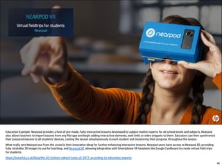 Education Example: Nearpod provides a host of pre-made, fully-interactive lessons developed by subject matter experts for all school levels and subjects. Nearpod
also allows teachers to import lessons from any file type and begin adding interactive elements, web-links or video snippets to them. Educators can then synchronize
their prepared lessons to all students’ devices, casting the lesson simultaneously to each student and monitoring their progress throughout the lesson.
What really sets Nearpod out from the crowd is their innovative ideas for further enhancing interactive lessons. Nearpod users have access to Nearpod 3D, providing
fully rotatable 3D images to use for teaching, and Nearpod VR, allowing integration with Smartphone VR headsets like Google Cardboard to create virtual field trips
for students.
https://tutorful.co.uk/blog/the-82-hottest-edtech-tools-of-2017-according-to-education-experts
86
 