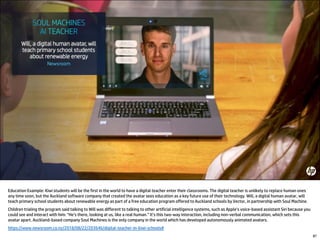 87
Education Example: Kiwi students will be the first in the world to have a digital teacher enter their classrooms. The digital teacher is unlikely to replace human ones
any time soon, but the Auckland software company that created the avatar sees education as a key future use of their technology. Will, a digital human avatar, will
teach primary school students about renewable energy as part of a free education program offered to Auckland schools by Vector, in partnership with Soul Machine.
Children trialing the program said talking to Will was different to talking to other artificial intelligence systems, such as Apple’s voice-based assistant Siri because you
could see and interact with him: “He’s there, looking at us, like a real human.” It’s this two-way interaction, including non-verbal communication, which sets this
avatar apart. Auckland-based company Soul Machines is the only company in the world which has developed autonomously animated avatars.
https://www.newsroom.co.nz/2018/08/22/203646/digital-teacher-in-kiwi-schools#
 