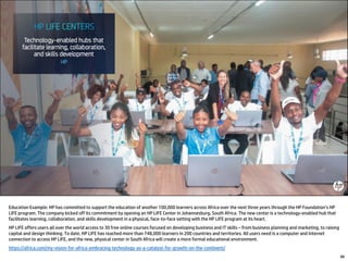 Education Example: HP has committed to support the education of another 100,000 learners across Africa over the next three years through the HP Foundation’s HP
LIFE program. The company kicked off its commitment by opening an HP LIFE Center in Johannesburg, South Africa. The new center is a technology-enabled hub that
facilitates learning, collaboration, and skills development in a physical, face-to-face setting with the HP LIFE program at its heart.
HP LIFE offers users all over the world access to 30 free online courses focused on developing business and IT skills – from business planning and marketing, to raising
capital and design thinking. To date, HP LIFE has reached more than 748,000 learners in 200 countries and territories. All users need is a computer and Internet
connection to access HP LIFE, and the new, physical center in South Africa will create a more formal educational environment.
https://africa.com/my-vision-for-africa-embracing-technology-as-a-catalyst-for-growth-on-the-continent/
88
 