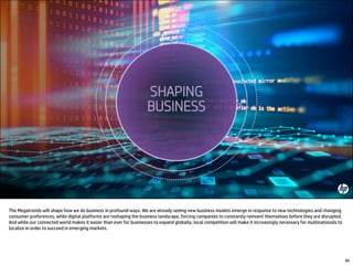 The Megatrends will shape how we do business in profound ways. We are already seeing new business models emerge in response to new technologies and changing
consumer preferences, while digital platforms are reshaping the business landscape, forcing companies to constantly reinvent themselves before they are disrupted.
And while our connected world makes it easier than ever for businesses to expand globally, local competition will make it increasingly necessary for multinationals to
localize in order to succeed in emerging markets.
89
 