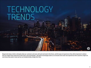 Megatrends help us better anticipate what our customers and users will want and need in the future, and the types of experiences that will be important to deliver.
How we enable those experiences often fall to new technologies. Disruptive technologies allow us to innovate and create new experiences that customers might not
even know they need or want yet but can fundamentally change their lives.
9
 