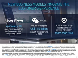 Companies are exploring tangential markets through new business models that expand their expertise. Uber Eats is one such example. What’s most exciting to Uber
executives is that 4 of every 10 people who used Eats last year were new to Uber, giving the company access to fresh customers for their core ride-sharing business.
Other companies are looking to expand their service offerings to existing customers, giving rise to superapps like WeChat. Tencent announced that its users spent 800
billion yuan (US$115 billion) through its mini programs in 2019, a 160% increase from the previous year. Mini programs allow customers to do everything from renting
bicycles to buying tickets to playing games within the app. There are now estimated to be more than 2 million mini programs on the app.
Traditional retailers are also offering their customers new experiences by blending online with in-store, including curbside pickup and buy online pickup in store. In
2019, Target’s digital sales rose 19% thanks to more people using same-day options like these when they buy online. Target said use of its same-day services grew
more than 50% during November and December compared with 2018, driving about 75% of the retailer’s overall digital sales growth this past holiday season.
91
 
