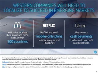 Growing competition from startups and new businesses in emerging markets, coupled with consumer preference for local products, will put additional pressure on
companies in developed countries to create localized products and services in emerging markets.
McDonald’s is able to adapt its menu and business plans to each culture in the over 100 countries it operates in.
Netflix offers mobile-only plans in India, Malaysia and the Philippines, giving viewers a way to see its shows without having to pay for the more expensive tiers.
Uber developed a cash payments system to make their services more accessible in markets like India where credit card usage is not as common.
95
 