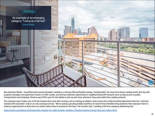 New Business Model – Xaas/Sharing Economy Example: Landing is a startup offering flexible leasing “memberships” for long-term living. Landing works directly with
property managers and apartment owners to offer studio, one and two-bedroom apartments in neighborhoods with features such as easy access to public
transportation and shopping. Renters pay $199 a year for the ability to pick up and move whenever they want within the Landing network.
The company says it takes care of all the hassles that come with renting, such as setting up utilities. Users move into a fully furnished apartment that has “a kitchen
stocked with essentials” and an on-call concierge service. “We’re seeing a growing mobile workforce in need of more flexible living solutions that empower them to
embrace opportunities as they arise–no matter where they’re located on the map,” the founder said. “Landing is the first company addressing this.”
https://news.crunchbase.com/news/next-chapter-for-shipt-founder-landing-a-flexible-leasing-startup-that-just-raised-30m/
99
 