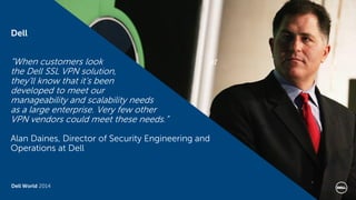 Dell World 2014 
“When customers look at the Dell SSL VPN solution, they’ll know that it’s been developed to meet our manageability and scalability needs as a large enterprise. Very few other VPN vendors could meet these needs.” Alan Daines, Director of Security Engineering and Operations at Dell 
Dell 
 