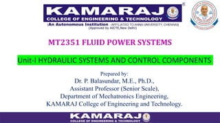 Unit-I HYDRAULIC SYSTEMS AND CONTROL COMPONENTS
MT2351 FLUID POWER SYSTEMS
Prepared by:
Dr. P. Balasundar, M.E., Ph.D.,
Assistant Professor (Senior Scale),
Department of Mechatronics Engineering,
KAMARAJ College of Engineering and Technology.
 