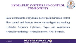 HYDRAULIC SYSTEMS AND CONTROL
COMPONENTS
Basic Components of Hydraulic power pack: Direction control,
Flow control and Pressure control valves-Types and working.
Hydraulic Actuators: CylindersC Types and construction,
Hydraulic cushioning - Hydraulic motors. ANSI Symbols.
11-01-2024 2
 