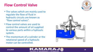 Flow Control Valve
? The valves which are mainly used to
regulate the flow of fluid in
hydraulic circuits are known as
flow control valves.
? Flow control valves are used to
control the amount of oil supplied
to various parts within a hydraulic
system.
? The momentum of a cylinder or the
rotational speed of a hydraulic
motor can be controlled.
1/11/2024 23
 