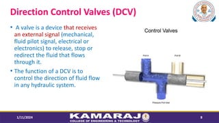 Direction Control Valves (DCV)
? A valve is a device that receives
an external signal (mechanical,
fluid pilot signal, electrical or
electronics) to release, stop or
redirect the fluid that flows
through it.
? The function of a DCV is to
control the direction of fluid flow
in any hydraulic system.
1/11/2024 8
 