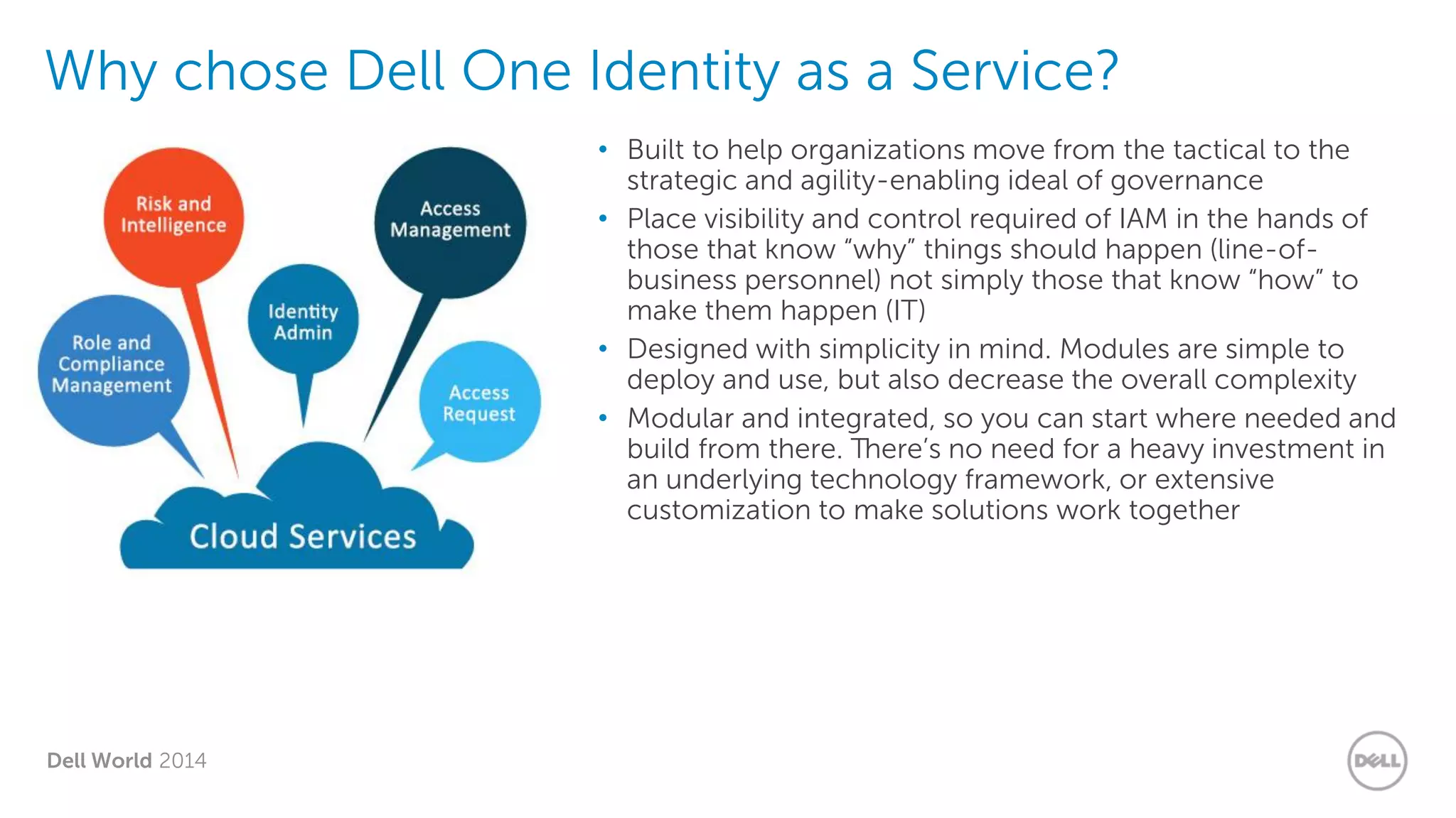 Dell World 2014
Why chose Dell One Identity as a Service?
• Built to help organizations move from the tactical to the
strategic and agility-enabling ideal of governance
• Place visibility and control required of IAM in the hands of
those that know “why” things should happen (line-of-
business personnel) not simply those that know “how” to
make them happen (IT)
• Designed with simplicity in mind. Modules are simple to
deploy and use, but also decrease the overall complexity
• Modular and integrated, so you can start where needed and
build from there. There’s no need for a heavy investment in
an underlying technology framework, or extensive
customization to make solutions work together
 