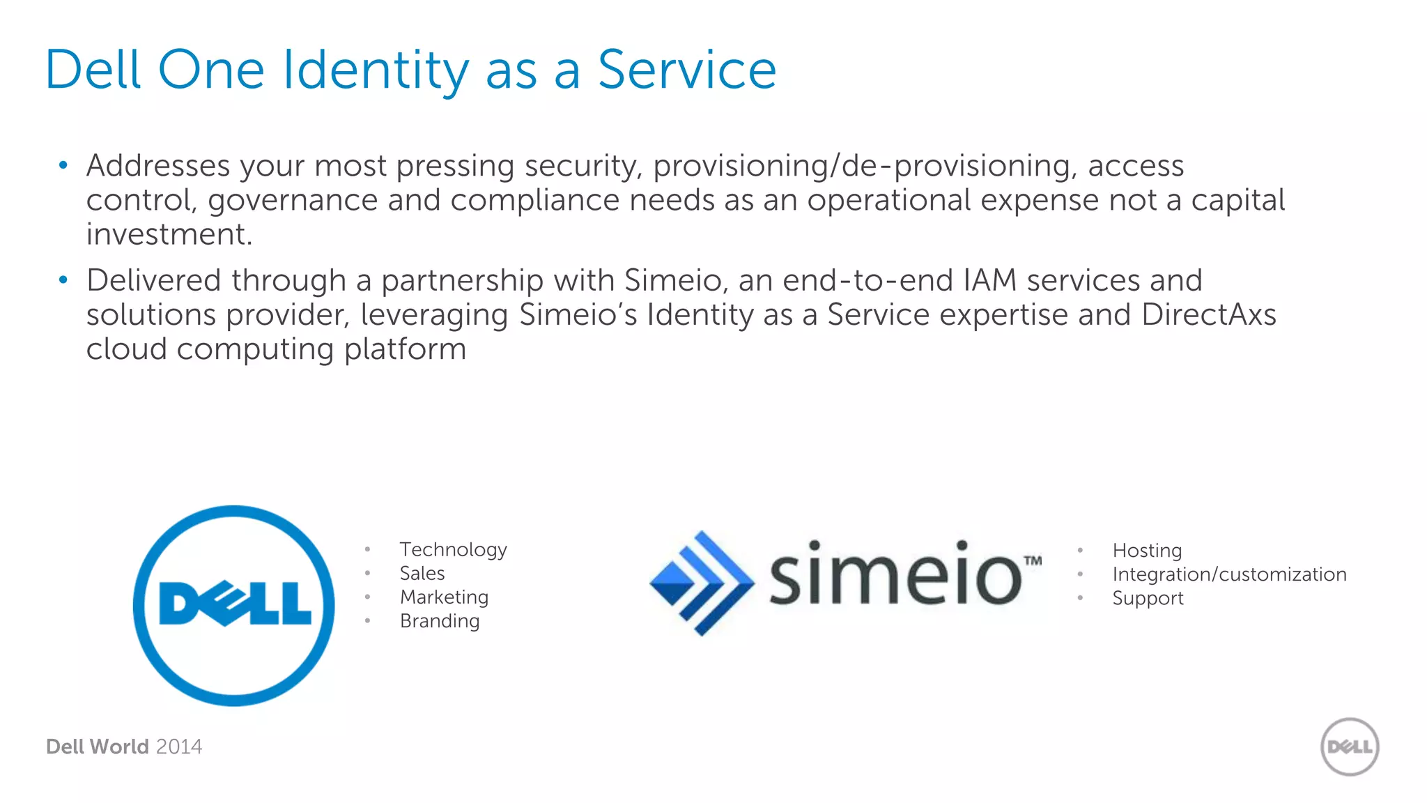 Dell World 2014
Dell One Identity as a Service
• Addresses your most pressing security, provisioning/de-provisioning, access
control, governance and compliance needs as an operational expense not a capital
investment.
• Delivered through a partnership with Simeio, an end-to-end IAM services and
solutions provider, leveraging Simeio’s Identity as a Service expertise and DirectAxs
cloud computing platform
• Technology
• Sales
• Marketing
• Branding
• Hosting
• Integration/customization
• Support
 