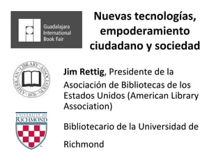 Nuevas tecnologías, empoderamiento ciudadano y sociedad Jim Rettig , Presidente de la Asociación de Bibliotecas de los Estados Unidos (American Library Association) Bibliotecario de la Universidad de  Richmond 