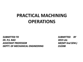 PRACTICAL MACHINING
OPERATIONS
SUBMITTED TO SUBMITTED BY
ER. P.S. RAO DEVI LAL
ASSISTANT PROFESSOR ME(MT IInd SEM.)
DEPTT. OF MECHANICAL ENGINEERING 152208
 