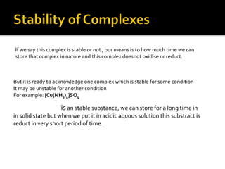 If we say this complex is stable or not , our means is to how much time we can
store that complex in nature and this complex doesnot oxidise or reduct.
But it is ready to acknowledge one complex which is stable for some condition
It may be unstable for another condition
For example: [Cu(NH3)4]SO4
is an stable substance, we can store for a long time in
in solid state but when we put it in acidic aquous solution this substract is
reduct in very short period of time.
 