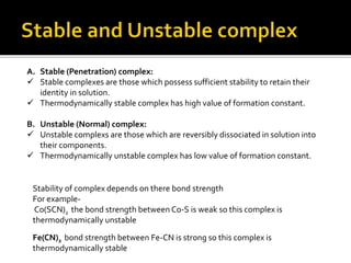 A. Stable (Penetration) complex:
 Stable complexes are those which possess sufficient stability to retain their
identity in solution.
 Thermodynamically stable complex has high value of formation constant.
B. Unstable (Normal) complex:
 Unstable complexs are those which are reversibly dissociated in solution into
their components.
 Thermodynamically unstable complex has low value of formation constant.
Stability of complex depends on there bond strength
For example-
Co(SCN)2 the bond strength between Co-S is weak so this complex is
thermodynamically unstable
Fe(CN)2 bond strength between Fe-CN is strong so this complex is
thermodynamically stable
 