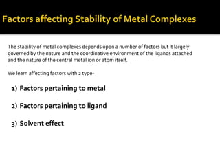The stability of metal complexes depends upon a number of factors but it largely
governed by the nature and the coordinative environment of the ligands attached
and the nature of the central metal ion or atom itself.
We learn affecting factors with 2 type-
1) Factors pertaining to metal
2) Factors pertaining to ligand
3) Solvent effect
 