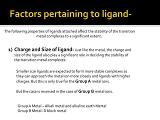 The following properties of ligands attached affect the stability of the transition
metal complexes to a significant extent.
1) Charge and Size of ligand: Just like the metal, the charge and
size of the ligand also play a significant role in deciding the stability of
the transition metal complexes.
Smaller size ligands are expected to form more stable complexes as
they can approach the metal ion more closely and ligands with higher
charges. But this is only true for the Group A metal ions.
But the case is reversed in the case of Group B metal ions.
Group A Metal – Alkali metal and alkaline earth Mertal
Group B Metal- D block metal
 