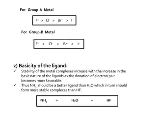 2) Basicity of the ligand-
 Stability of the metal complexes increase with the increase in the
basic nature of the ligands as the donation of electron pair
becomes more favorable.
 Thus NH3 should be a better ligand than H₂O which in turn should
form more stable complexes than HF.
NH3 > H₂O > HF
For Group-A Metal
For Group-B Metal
F- > Cl- > Br- > I-
F- < Cl- < Br- < I-
 