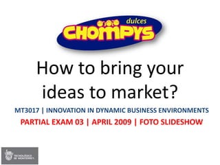 How to bring your
     ideas to market?
MT3017 | INNOVATION IN DYNAMIC BUSINESS ENVIRONMENTS
 PARTIAL EXAM 03 | APRIL 2009 | FOTO SLIDESHOW
 