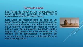 Torres de Hanói
Las Torres de Hanói es un rompecabezas o
juego matemático inventado en 1883 por el
matemático francés Édouard Lucas.
Este juego de mesa solitario se trata de un
juego de ocho discos de radio creciente que se
apilan insertándose en una de las tres estacas
de un tablero. El objetivo del juego es crear la
pila en otra de las estacas siguiendo ciertas
reglas. El problema es muy conocido en la
ciencia de la computación y aparece en
muchos libros de texto como introducción a la
teoría de algoritmos.
 