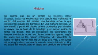 Historia
Se cuenta que en un templo de Benarés (Uttar
Pradesh, India) se encontraba una cúpula que señalaba el
centro del mundo. Allí estaba una bandeja sobre la que
existían tres agujas de diamante. En una mañana lluviosa, un
rey mandó a poner 64 discos de oro ordenados por tamaño:
el mayor, en la base de la bandeja, y el menor, arriba de
todos los discos. Tras su colocación, los sacerdotes del
templo intentaron mover los discos entre las agujas, según
las leyes que se les habían entregado: «El sacerdote de
turno no debe mover más de un disco a la vez, y no puede
situar ningún disco encima de otro de menor diámetro». Hoy
no existe tal templo, pero el juego aún perdura en el tiempo.
 