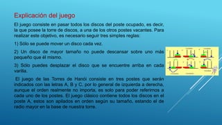 Explicación del juego
El juego consiste en pasar todos los discos del poste ocupado, es decir,
la que posee la torre de discos, a una de los otros postes vacantes. Para
realizar este objetivo, es necesario seguir tres simples reglas:
1) Sólo se puede mover un disco cada vez.
2) Un disco de mayor tamaño no puede descansar sobre uno más
pequeño que él mismo.
3) Sólo puedes desplazar el disco que se encuentre arriba en cada
varilla.
El juego de las Torres de Hanói consiste en tres postes que serán
indicados con las letras A, B y C, por lo general de izquierda a derecha,
aunque el orden realmente no importa, es solo para poder referirnos a
cada uno de los postes. El juego clásico contiene todos los discos en el
poste A, estos son apilados en orden según su tamaño, estando el de
radio mayor en la base de nuestra torre.
 