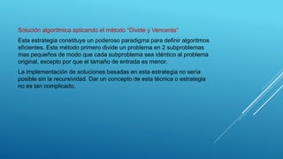 Solución algorítmica aplicando el método “Divide y Vencerás”
Esta estrategia constituye un poderoso paradigma para definir algoritmos
eficientes. Este método primero divide un problema en 2 subproblemas
mas pequeños de modo que cada subproblema sea idéntico al problema
original, excepto por que el tamaño de entrada es menor.
La implementación de soluciones basadas en esta estrategia no sería
posible sin la recursividad. Dar un concepto de esta técnica o estrategia
no es tan complicado.
 