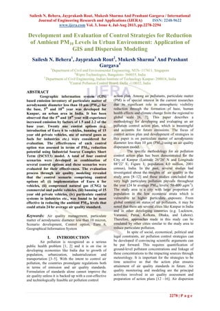 Sailesh N. Behera, Jayprakash Rout, Mukesh Sharma And Prashant Gargava / International
Journal of Engineering Research and Applications (IJERA) ISSN: 2248-9622
www.ijera.com Vol. 3, Issue 4, Jul-Aug 2013, pp.2278-2294
2278 | P a g e
Development and Evaluation of Control Strategies for Reduction
of Ambient PM10 Levels in Urban Environment: Application of
GIS and Dispersion Modeling
Sailesh N. Behera1
, Jayprakash Rout2
, Mukesh Sharma3
And Prashant
Gargava4
1
Department of Civil and Environmental Engineering, NUS- 117411, Singapore
2
Wipro Technologies, Bangalore- 560035, India
3
Department of Civil Engineering, Indian Institute of Technology Kanpur- 208016, India
4
Central Pollution Control Board, Delhi -110032, India
ABSTRACT
Geographic information system (GIS)
based emission inventory of particulate matter of
aerodynamic diameter less than 10 µm (PM10) for
the base, 5th
and 10th
year was developed for
Kanpur, an urban area in India. It has been
observed that the 5th
and 10th
year will experience
increased emission by factors of 1.5 and 2.2 of the
base year. Twenty one control options (e.g.
introduction of Euro 6 to vehicles, banning of 15
year old private vehicles, use of natural gases as
fuels for industries etc.) were considered for
evaluation. The effectiveness of each control
option was assessed in terms of PM10 reduction
potential using Industrial Source Complex Short
Term (ISCST3) model. A total of four control
scenarios were developed as combination of
several control options and these scenarios were
evaluated for their effectiveness. The evaluation
process through air quality modeling revealed
that the control scenario comprising control
options of: (i) implementation of Euro 6 for
vehicles, (ii) compressed natural gas (CNG) to
commercial and public vehicles, (iii) banning of 15
year old private vehicles, (iv) particulate control
systems in industries etc., was found to be most
effective in reducing the ambient PM10 levels that
could attain 24 hr average air quality standard.
Keywords: Air quality management, particulate
matter of aerodynamic diameter less than 10 micron,
Scenario development, Control option, Euro 6,
Geographical Information System
I. INTRODUCTION
Air pollution is recognized as a serious
public health problem [1, 2] and it is on rise in
developing economies like India due to growth of
population, urbanization, industrialization and
transportation [3–5]. With the intent to control air
pollution, the countries promulgate regulations both
in terms of emission and air quality standards.
Formulation of standards alone cannot improve the
air quality unless it is backed up with a cost-effective
and technologically feasible air pollution control
action plan. Among air pollutants, particulate matter
(PM) is of special interest in the current researches
due its significant role in atmospheric visibility
reduction through the formation of haze, human
health effects and climate change from the regional to
global scale [6, 7]. This paper describes a
methodology for developing and evaluating an air
pollution control action plan, which is meaningful
and accounts for future emissions. The focus of
control action plan and development of strategies in
this paper is on particulate matter of aerodynamic
diameter less than 10 µm (PM10) using an air quality
dispersion model.
The specific methodology for air pollution
control action plan has been demonstrated for the
City of Kanpur (Latitude 26°26′ N and Longitude
88°22′ E; Figure 1; population 4.0 million, 2001
census), India. In the past, several studies had
investigated about the insights of air quality in the
study area [8–12] and these studies concluded that
very high particulate pollution prevails throughout
the year (24 hr average PM10 levels: 50–600 μgm-3
).
The study area is a city with large proportion of
population in the low economic strata which is
vulnerable to higher particulate exposure. From
global context on status of air pollutants, it may be
noted that there are several cities like Kanpur in India
and in other developing countries (e.g. Lucknow,
Varanasi, Patna, Kolkata, Dhaka, and Lahore).
Therefore, approaches made in this study can be
emulated by other cities similar to the study area to
reduce particulate pollution.
In spite of social, economical, political and
legal constraints, air pollution control strategies can
be developed if convincing scientific arguments can
be put forward. This requires quantification of
ground-level pollutant concentrations and linkage of
these concentrations to the impacting sources through
meteorology. It is important for the strategies to be
time sensitive so that the action plan ensures
attainment of air quality standards in future. Air
quality monitoring and modeling are the principal
activities involved in air quality assessment and
preparation of action plans [12 –16]. Air dispersion
 