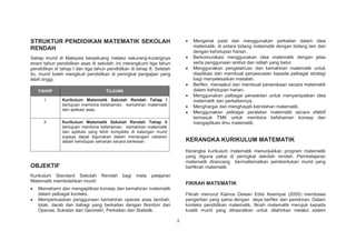 STRUKTUR PENDIDIKAN MATEMATIK SEKOLAH
RENDAH

Mengenal pasti dan menggunakan perkaitan dalam idea
matematik, di antara bidang matematik dengan bidang lain dan
dengan kehidupan harian.
Berkomunikasi menggunakan idea matematik dengan jelas
serta penggunaan simbol dan istilah yang betul.
Menggunakan pengetahuan dan kemahiran matematik untuk
diaplikasi dan membuat penyesuaian kepada pelbagai strategi
bagi menyelesaikan masalah.
Berfikir, menaakul dan membuat penerokaan secara matematik
dalam kehidupan harian.
Menggunakan pelbagai perwakilan untuk menyampaikan idea
matematik dan perkaitannya.
Menghargai dan menghayati keindahan matematik.
Menggunakan pelbagai peralatan matematik secara efektif
termasuk TMK untuk membina kefahaman konsep dan
mengaplikasi ilmu matematik.

Setiap murid di Malaysia berpeluang melalui sekurang-kurangnya
enam tahun pendidikan asas di sekolah. Ini merangkumi tiga tahun
pendidikan di tahap I dan tiga tahun pendidikan di tahap II. Setelah
itu, murid boleh mengikuti pendidikan di peringkat pengajian yang
lebih tinggi.
TAHAP

TUJUAN

I

Kurikulum Matematik Sekolah Rendah Tahap I
bertujuan membina kefahaman, kemahiran matematik
dan aplikasi asas.

II

Kurikulum Matematik Sekolah Rendah Tahap II
bertujuan membina kefahaman, kemahiran matematik
dan aplikasi yang lebih kompleks di kalangan murid
supaya dapat digunakan dalam menangani cabaran
dalam kehidupan seharian secara berkesan.

KERANGKA KURIKULUM MATEMATIK
Kerangka kurikulum matematik menunjukkan program matematik
yang diguna pakai di peringkat sekolah rendah. Pembelajaran
matematik dirancang bermatlamatkan pembentukan murid yang
berfikrah matematik.

OBJEKTIF
Kurikulum Standard Sekolah
Matematik membolehkan murid:

Rendah

bagi

mata

pelajaran

FIKRAH MATEMATIK

Memahami dan mengaplikasi konsep dan kemahiran matematik
dalam pelbagai konteks.
Memperluaskan penggunaan kemahiran operasi asas tambah,
tolak, darab dan bahagi yang berkaitan dengan Nombor dan
Operasi, Sukatan dan Geometri, Perkaitan dan Statistik.

Fikrah menurut Kamus Dewan Edisi Keempat (2005) membawa
pengertian yang sama dengan daya berfikir dan pemikiran. Dalam
konteks pendidikan matematik, fikrah matematik merujuk kepada
kualiti murid yang dihasratkan untuk dilahirkan melalui sistem
3

 