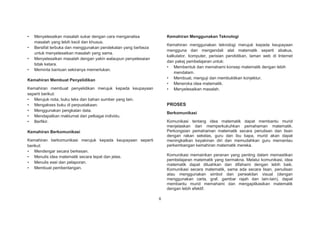 •
•
•
•

Kemahiran Menggunakan Teknologi

Menyelesaikan masalah sukar dengan cara menganalisa
masalah yang lebih kecil dan khusus.
Bersifat terbuka dan menggunakan pendekatan yang berbeza
untuk menyelesaikan masalah yang sama.
Menyelesaikan masalah dengan yakin walaupun penyelesaian
tidak ketara.
Meminta bantuan sekiranya memerlukan.

Kemahiran menggunakan teknologi merujuk kepada keupayaan
mengguna dan mengendali alat matematik seperti abakus,
kalkulator, komputer, perisian pendidikan, laman web di Internet
dan pakej pembelajaran untuk:
• Membentuk dan memahami konsep matematik dengan lebih
mendalam.
• Membuat, menguji dan membuktikan konjektur.
• Meneroka idea matematik.
• Menyelesaikan masalah.

Kemahiran Membuat Penyelidikan
Kemahiran membuat penyelidikan merujuk kepada keupayaan
seperti berikut:
• Merujuk nota, buku teks dan bahan sumber yang lain.
• Mengakses buku di perpustakaan.
• Menggunakan pengkalan data.
• Mendapatkan maklumat dari pelbagai individu.
• Berfikir.

PROSES
Berkomunikasi
Komunikasi tentang idea matematik dapat membantu murid
menjelaskan dan memperkukuhkan pemahaman matematik.
Perkongsian pemahaman matematik secara penulisan dan lisan
dengan rakan sekelas, guru dan ibu bapa, murid akan dapat
meningkatkan keyakinan diri dan memudahkan guru memantau
perkembangan kemahiran matematik mereka.

Kemahiran Berkomunikasi
Kemahiran berkomunikasi merujuk kepada keupayaan seperti
berikut:
• Mendengar secara berkesan.
• Menulis idea matematik secara tepat dan jelas.
• Menulis esei dan pelaporan.
• Membuat pembentangan.

Komunikasi memainkan peranan yang penting dalam memastikan
pembelajaran matematik yang bermakna. Melalui komunikasi, idea
matematik dapat diluahkan dan difahami dengan lebih baik.
Komunikasi secara matematik, sama ada secara lisan, penulisan
atau menggunakan simbol dan perwakilan visual (dengan
menggunakan carta, graf, gambar rajah dan lain-lain), dapat
membantu murid memahami dan mengaplikasikan matematik
dengan lebih efektif.
6

 