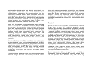 Berkomunikasi sesama sendiri atau dengan rakan sebaya, ibu
bapa, orang dewasa dan guru dapat membantu murid
menggambarkan, menjelaskan dan memperkukuhkan idea dan
pemahaman matematik mereka. Bagi memastikan berlakunya
proses penjanaan, perkongsian dan peningkatan pemahaman,
murid perlu diberi peluang untuk membahaskan idea matematik
mereka secara analitis dan sistematik. Komunikasi yang melibatkan
pelbagai perspektif dan sudut pendapat dapat membantu murid
meningkatkan pemahaman matematik dengan lebih baik.

murid dapat menjana, menjelaskan dan berkongsi idea matematik
melalui pelbagai bentuk komunikasi dalam pelbagai persekitaran.
Murid yang sentiasa diberi peluang dan galakan untuk bercakap,
membaca, menulis dan mendengar semasa pengajaran dan
pembelajaran matematik, akan dapat berkomunikasi untuk
mempelajari matematik dan belajar untuk berkomunikasi secara
matematik.

Menaakul
Aspek yang penting dalam komunikasi berkesan dalam matematik
adalah keupayaan untuk memberikan penerangan dengan efektif,
dan memahami dan mengaplikasi notasi matematik dengan betul.
Murid perlu menggunakan laras bahasa dan simbol matematik
dengan betul bagi memastikan sesuatu idea matematik dapat
dijelaskan dengan tepat. Komunikasi secara matematik juga
melibatkan penggunaan pelbagai media seperti carta, graf,
manipulatif, kalkulator, komputer dan lain-lain. Murid seharusnya
dapat menggunakan media yang berbeza tersebut bagi
menjelaskan idea matematik dan menyelesaikan sesuatu masalah
matematik.

Penaakulan merupakan asas penting untuk memahami matematik
dengan lebih berkesan dan menjadikan pengertian tentang
matematik lebih bermakna. Perkembangan penaakulan matematik
berkait rapat dengan perkembangan intelek dan komunikasi murid.
Penaakulan berupaya mengembangkan bukan sahaja kapasiti
pemikiran logikal malah turut meningkatkan kapasiti pemikiran kritis
yang juga merupakan asas kepada pemahaman matematik secara
mendalam dan bermakna. Bagi mencapai objektif ini, murid harus
dilatih dan dibimbing untuk membuat konjektur, membuktikan
konjektur, memberi penerangan logikal, menganalisa, membuat
pertimbangan, menilai dan memberi justifikasi terhadap semua
aktiviti matematik. Selain itu, guru perlu menyediakan ruang dan
peluang untuk perbincangan matematik yang bukan sahaja
engaging tetapi membolehkan setiap murid terlibat dengan baik.

Komunikasi berkesan memerlukan persekitaran yang sentiasa peka
terhadap keperluan murid untuk berasa selesa semasa bercakap,
bertanya soalan, menjawab soalan dan menghuraikan pernyataan
kepada rakan sekelas dan juga guru. Murid perlu diberi peluang
untuk berkomunikasi secara aktif dalam pelbagai suasana,
contohnya berkomunikasi semasa melakukan aktiviti secara
berpasangan, berkumpulan atau memberi penerangan kepada
seluruh kelas.

Penaakulan boleh dilakukan secara induktif melalui aktiviti
matematik yang melibatkan pengenalpastian pola dan membuat
kesimpulan berdasarkan pola tersebut.
Elemen penaakulan dalam pengajaran dan pembelajaran
mengelakkan murid dari menganggap matematik sebagai hanya
satu set prosedur atau algoritma yang perlu diikuti bagi

Penilaian terhadap keupayaan murid untuk berkomunikasi secara
matematik dengan berkesan perlu menunjukkan bukti bahawa
7

 