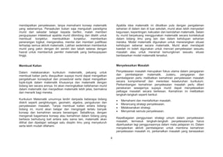 mendapatkan penyelesaian, tanpa memahami konsep matematik
yang sebenarnya. Penaakulan bukan saja mengubah paradigma
murid dari sekadar belajar kepada berfikir, malah memberi
pengupayaan intelektual apabila murid dibimbing dan dilatih untuk
membuat konjektur, membuktikan konjektur, memberikan
penerangan logikal, menganalisa, menilai dan memberi justifikasi
terhadap semua aktiviti matematik. Latihan sedemikian membentuk
murid yang yakin dengan diri sendiri dan tabah selaras dengan
hasrat untuk membentuk pemikir matematik yang berkeupayaan
tinggi.

Apabila idea matematik ini dikaitkan pula dengan pengalaman
seharian di dalam dan di luar sekolah, murid akan lebih menyedari
kegunaan, kepentingan, kekuatan dan keindahan matematik. Selain
itu murid berpeluang menggunakan matematik secara kontekstual
dalam bidang ilmu yang lain dan dalam kehidupan seharian
mereka. Model matematik digunakan untuk menerangkan situasi
kehidupan sebenar secara matematik. Murid akan mendapati
kaedah ini boleh digunakan untuk mencari penyelesaian sesuatu
masalah atau untuk meramal kemungkinan sesuatu situasi
berdasarkan model matematik tersebut.

Membuat Kaitan

Menyelesaikan Masalah

Dalam melaksanakan kurikulum matematik, peluang untuk
membuat kaitan perlu diwujudkan supaya murid dapat mengaitkan
pengetahuan konseptual dan prosedural serta dapat mengaitkan
topik-topik dalam matematik khususnya dan matematik dengan
bidang lain secara amnya. Ini akan meningkatkan kefahaman murid
dalam matematik dan menjadikan matematik lebih jelas, bermakna
dan menarik bagi mereka.

Penyelesaian masalah merupakan fokus utama dalam pengajaran
dan pembelajaran matematik. Justeru, pengajaran dan
pembelajaran perlu melibatkan kemahiran penyelesaian masalah
secara komprehensif dan merentasi keseluruhan kurikulum.
Perkembangan kemahiran penyelesaian masalah perlu diberi
penekanan sewajarnya supaya murid dapat menyelesaikan
pelbagai masalah secara berkesan. Kemahiran ini melibatkan
langkah-langkah seperti berikut:

Kurikulum Matematik umumnya terdiri daripada beberapa bidang
diskrit seperti penghitungan, geometri, algebra, pengukuran dan
penyelesaian masalah. Tanpa membuat kaitan antara bidangbidang ini, murid akan belajar dan mengingati terlalu banyak
konsep dan kemahiran secara berasingan. Sebaliknya, dengan
mengenali bagaimana konsep atau kemahiran dalam bidang yang
berbeza berhubung kait antara satu sama lain, matematik akan
dilihat dan dipelajari sebagai satu disiplin ilmu yang menyeluruh
serta lebih mudah difahami.

Memahami dan mentafsirkan masalah.
Merancang strategi penyelesaian.
Melaksanakan strategi.
Menyemak semula penyelesaian.
Kepelbagaian penggunaan strategi umum dalam penyelesaian
masalah, termasuk langkah-langkah penyelesaiannya harus
diperluaskan lagi penggunaannya dalam mata pelajaran ini. Dalam
menjalankan aktiviti pembelajaran untuk membina kemahiran
penyelesaian masalah ini, perkenalkan masalah yang berasaskan
8

 