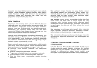 Nilai peribadi merujuk kepada nilai yang berkait dengan
pembentukan sahsiah dan keperibadian individu seperti jujur,
sistematik, bertekad, tekun dan cekal, kreatif, berkeyakinan, teliti,
pengurus masa yang baik, berdikari, boleh dipercayai, cekap,
bertanggungjawab, sabar dan berdedikasi.

barangkali tidak dapat didekati oleh sebahagian besar daripada
populasi. Dengan perwakilan, gagasan matematik boleh dibentuk
model, hubungan penting boleh dihuraikan, dan pemahaman
dirangsang melalui satu pembinaan dan urutan teliti bagi
pengalaman dan pemerhatian yang sesuai.

Nilai interaksi berkait dengan pembentukan tingkah laku baik
dalam konteks bilik darjah. Nilai ini merujuk kepada nilai yang
ditekankan dalam interaksi semasa aktiviti matematik seperti
penghargaan terhadap matematik, kerja berpasukan, perbincangan
dan perkongsian idea, toleransi, adil, fikiran terbuka, dan hormat
menghormati.

SIKAP DAN NILAI
Penyerapan nilai dan sikap dalam kurikulum Matematik bertujuan
melahirkan insan yang berketerampilan dan memiliki akhlak yang
mulia. Selain itu, penghayatan sikap dan nilai dapat membentuk
generasi muda yang berhemah tinggi dan berkeperibadian luhur.
Pemahaman dan kesedaran tentang sikap dan nilai dalam
masyarakat Malaysia harus dipupuk secara langsung atau tidak
secara langsung selaras dengan nilai-nilai sejagat.

Nilai prosedural berkait dengan aktiviti spesifik dalam matematik
seperti menaakul, membuat perwakilan, menyelesai masalah,
berkomunikasi, membuat kaitan, dan mengguna teknologi.
Nilai intrinsik berkait dengan pembentukan kandungan matematik
dan disiplinnya seperti nilai epistemologi, nilai pembudayaan dan
nilai sejarah.

Nilai dan sikap terbentuk melalui pengalaman pembelajaran yang
disediakan oleh guru. Pembentukan ini seharusnya melibatkan
unsur kepercayaan, minat, penghargaan, keyakinan, kecekapan
dan ketabahan. Pembentukan nilai dan sikap juga meliputi aspek
peribadi, interaksi, prosedural dan intrinsik.

STANDARD KANDUNGAN DAN STANDARD
PEMBELAJARAN

Dalam matematik, sikap dan nilai perlu diterapkan melalui konteks
yang sesuai. Sikap dalam matematik merujuk kepada aspek afektif
dalam pembelajaran matematik yang merangkumi antara lain:
Tanggapan positif terhadap matematik dan kebergunaan
matematik.
Minat dan keseronokan mempelajari matematik.
Penghargaan terhadap keindahan dan keupayaan matematik.
Keyakinan menggunakan dan mengaplikasikan matematik.
Cekal dan tabah dalam menyelesaikan masalah berkaitan
matematik.

Kurikulum Standard Matematik Sekolah Rendah digubal dengan
memberi penekanan kepada Standard Kandungan dan Standard
Pembelajaran yang perlu diketahui dan dapat dilakukan oleh murid.
Standard ini dipersembahkan dalam bentuk modular yang
dibahagikan kepada tajuk-tajuk berdasarkan bidang pembelajaran.

10

 