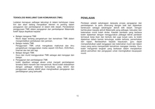 TEKNOLOGI MAKLUMAT DAN KOMUNIKASI (TMK)

PENILAIAN

Ledakan kemajuan pelbagai teknologi di dalam kehidupan masa
kini dan akan datang menjadikan elemen ini penting dalam
pengajaran dan pembelajaran di dalam bilik darjah. Pendedahan
penggunaan TMK dalam pengajaran dan pembelajaran Matematik
boleh dijaya diaplikasi kepada:

Penilaian adalah sebahagian daripada proses pengajaran dan
pembelajaran. Ia perlu dirancang dengan baik dan dijalankan
berterusan sebagai sebahagian aktiviti bilik darjah. Dengan
berfokuskan kepada aktiviti Matematik yang pelbagai, kekuatan dan
kelemahan murid boleh dinilai. Kaedah penilaian yang berbeza
boleh dijalankan dengan menggunakan pelbagai teknik penilaian
termasuk kerja lisan dan bertulis dan juga tunjuk cara. Ia boleh
dijalankan dalam bentuk temuduga, soalan terbuka, pemerhatian
dan kajian. Berdasarkan kepada keputusan, guru dapat
memperbetulkan salah tanggapan dan kelemahan murid dan dalam
masa yang sama memperbaiki kemahiran mengajar mereka. Guru
boleh mengambil langkah yang berkesan dalam menjalankan
aktiviti pemulihan dan pengayaan untuk meningkatkan keupayaan
murid.

Belajar mengenai TMK
Murid diajar tentang pengetahuan dan kemahiran TMK dalam
mengendalikan perkakasan dan perisian.
Belajar melalui TMK
Penggunaan TMK untuk mengakses maklumat dan ilmu
pengetahuan menggunakan media seperti CD-Rom, DVD-Rom,
Internet dan lain lain lagi.
Belajar dengan TMK
Guru dan murid menggunakan TMK sebagai alat mengajar dan
belajar.
Pengajaran dan pembelajaran TMK
boleh dijadikan sebagai akses untuk menjadi pembelajaran
tersebut lebih menarik dan menyeronok. Murid boleh didedahkan
dengan pelbagai maklumat komunikasi yang terkini dan
penggunaan secara afektif akan menghasilkan pengajaran dan
pembelajaran yang berkualiti.

13

 