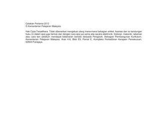 Cetakan Pertama 2012
© Kementerian Pelajaran Malaysia
Hak Cipta Terpelihara. Tidak dibenarkan mengeluar ulang mana-mana bahagian artikel, ilustrasi dan isi kandungan
buku ini dalam apa juga bentuk dan dengan cara apa jua sama ada secara elektronik, fotokopi, mekanik, rakaman
atau cara lain sebelum mendapat kebenaran bertulis daripada Pengarah, Bahagian Pembangunan Kurikulum,
Kementerian Pelajaran Malaysia, Aras 4-8, Blok E9, Parcel E, Kompleks Pentadbiran Kerajaan Persekutuan,
62604 Putrajaya.

ii

 