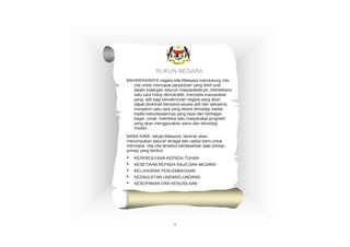 RUKUN NEGARA
BAHAWASANYA negara kita Malaysia mendukung citacita untuk mencapai perpaduan yang lebih erat
dalam kalangan seluruh masyarakatnya; memelihara
satu cara hidup demokratik; mencipta masyarakat
yang adil bagi kemakmuran negara yang akan
dapat dinikmati bersama secara adil dan saksama;
menjamin satu cara yang liberal terhadap tradisitradisi kebudayaannya yang kaya dan berbagaibagai corak; membina satu masyarakat progresif
yang akan menggunakan sains dan teknologi
moden;
MAKA KAMI, rakyat Malaysia, berikrar akan
menumpukan seluruh tenaga dan usaha kami untuk
mencapai cita-cita tersebut berdasarkan atas prinsipprinsip yang berikut:

•
•
•
•
•

KEPERCAYAAN KEPADA TUHAN
KESETIAAN KEPADA RAJA DAN NEGARA
KELUHURAN PERLEMBAGAAN
KEDAULATAN UNDANG-UNDANG

KESOPANAN DAN KESUSILAAN

v

 