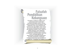 Pendidikan di Malaysia adalah suatu
usaha berterusan ke arah lebih
memperkembangkan potensi individu
secara menyeluruh dan bersepadu untuk
melahirkan insan yang seimbang dan
harmonis dari segi intelek, rohani, emosi
dan jasmani berdasarkan kepercayaan
dan kepatuhan kepada Tuhan. Usaha ini
adalah bertujuan untuk melahirkan
warganegara Malaysia yang berilmu
pengetahuan, berketerampilan, berakhlak
mulia, bertanggungjawab dan
berkeupayaan mencapai kesejahteraan
diri serta memberikan sumbangan
terhadap keharmonian dan kemakmuran
keluarga, masyarakat dan negara.

vi

vi

 