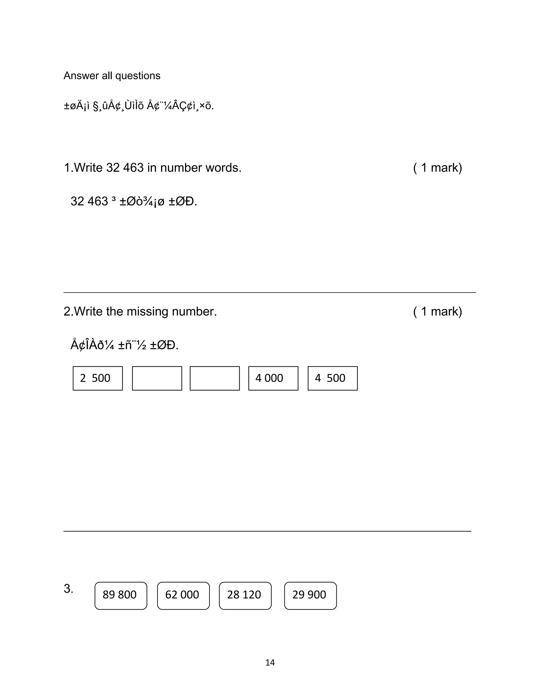 Answer all questions
±øÄ¡ì §¸ûÅ¢¸ÙìÌõ Å¢¨¼ÂÇ¢ì¸×õ.
1.Write 32 463 in number words. ( 1 mark)
32 463 ³ ±Øò¾¡ø ±ØÐ.
_____________________________________________________________________________________
2.Write the missing number. ( 1 mark)
Å¢ÎÀð¼ ±ñ¨½ ±ØÐ.
, , , ,
_____________________________________________________________________________
3.
14
2 500 4 000 4 500
89 800 62 000 28 120 29 900
 