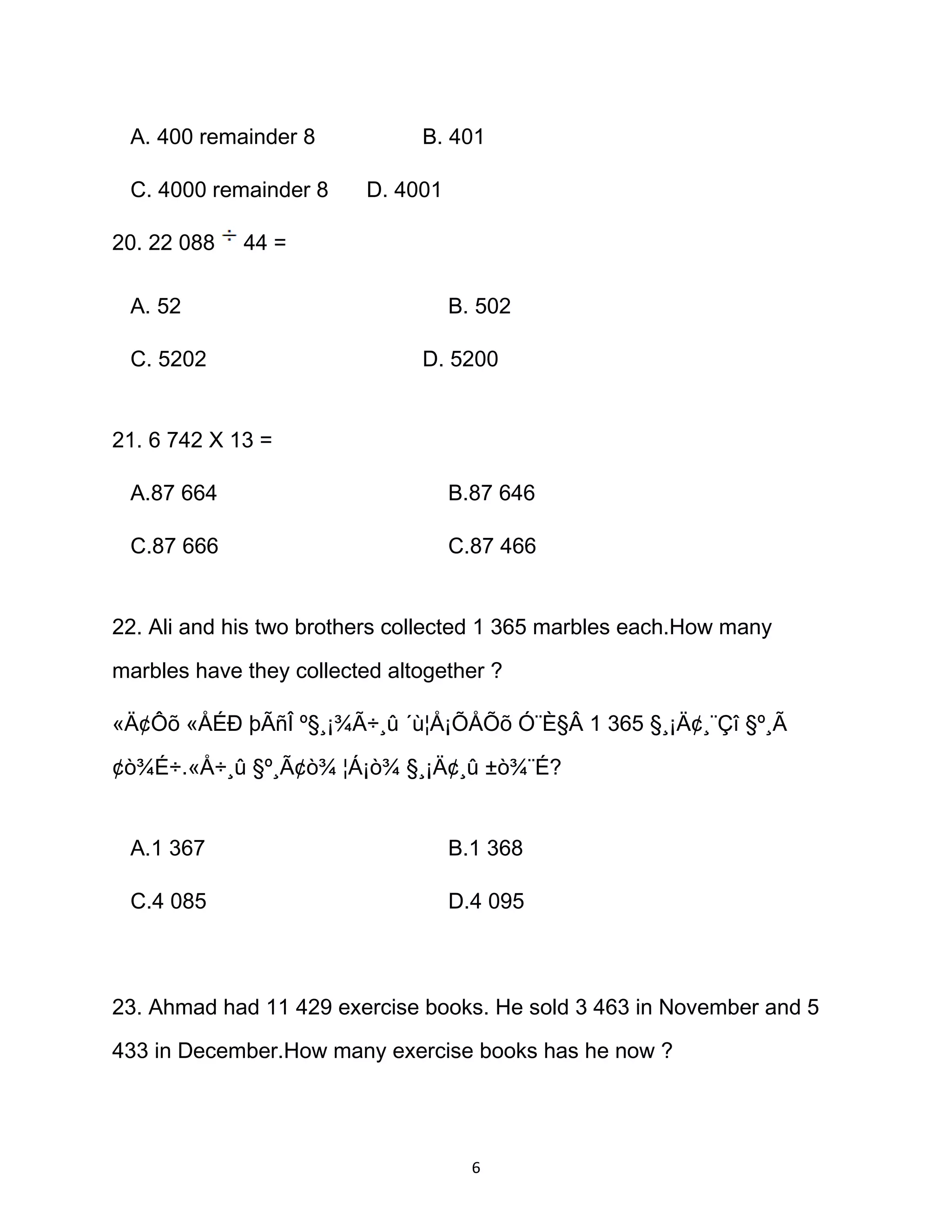 A. 400 remainder 8 B. 401
C. 4000 remainder 8 D. 4001
20. 22 088 44 =
A. 52 B. 502
C. 5202 D. 5200
21. 6 742 X 13 =
A.87 664 B.87 646
C.87 666 C.87 466
22. Ali and his two brothers collected 1 365 marbles each.How many
marbles have they collected altogether ?
«Ä¢Ôõ «ÅÉÐ þÃñÎ º§¸¡¾Ã÷¸û ´ù¦Å¡ÕÅÕõ Ó¨È§Â 1 365 §¸¡Ä¢¸¨Çî §º¸Ã
¢ò¾É÷.«Å÷¸û §º¸Ã¢ò¾ ¦Á¡ò¾ §¸¡Ä¢¸û ±ò¾¨É?
A.1 367 B.1 368
C.4 085 D.4 095
23. Ahmad had 11 429 exercise books. He sold 3 463 in November and 5
433 in December.How many exercise books has he now ?
6
 