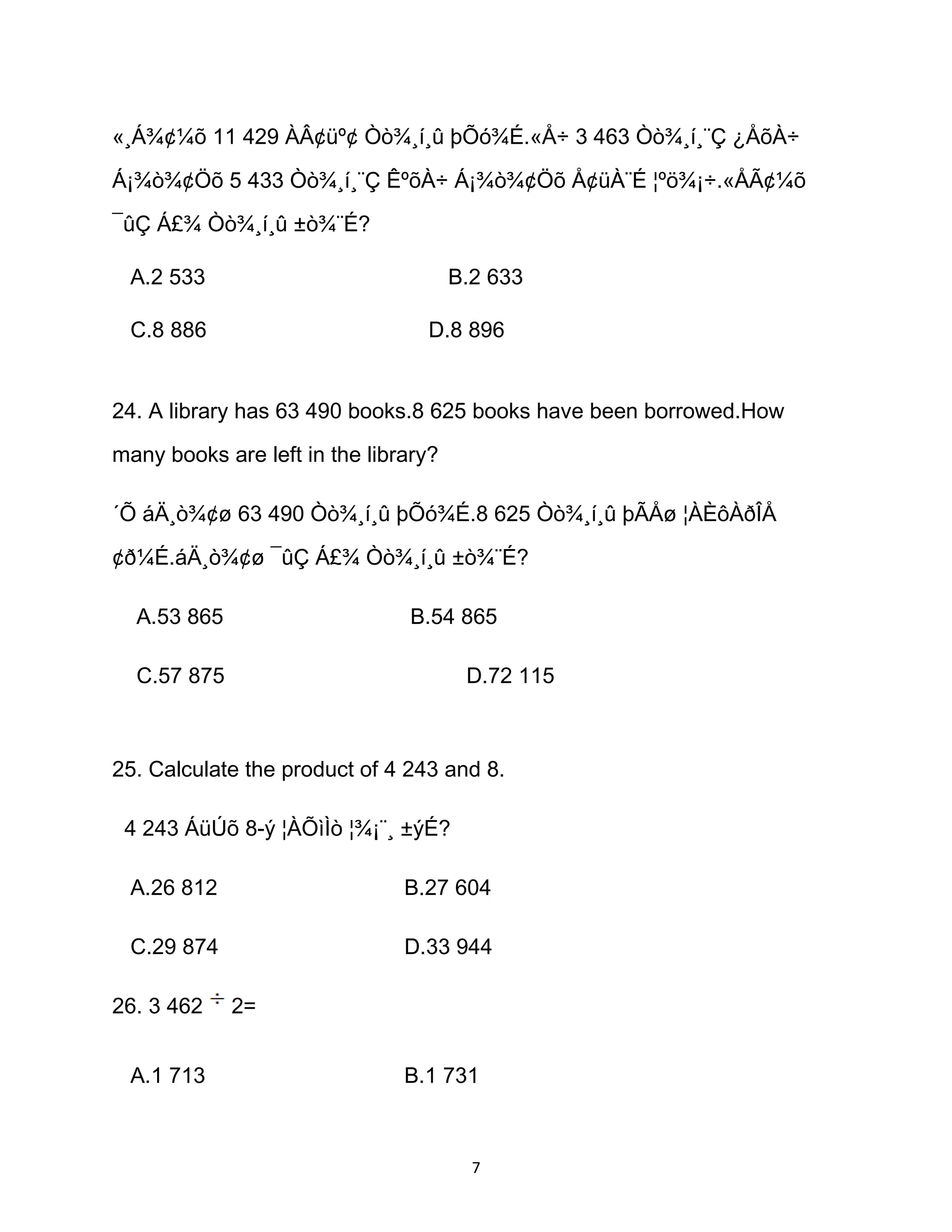 «¸Á¾¢¼õ 11 429 ÀÂ¢üº¢ Òò¾¸í¸û þÕó¾É.«Å÷ 3 463 Òò¾¸í¸¨Ç ¿ÅõÀ÷
Á¡¾ò¾¢Öõ 5 433 Òò¾¸í¸¨Ç ÊºõÀ÷ Á¡¾ò¾¢Öõ Å¢üÀ¨É ¦ºö¾¡÷.«ÅÃ¢¼õ
¯ûÇ Á£¾ Òò¾¸í¸û ±ò¾¨É?
A.2 533 B.2 633
C.8 886 D.8 896
24. A library has 63 490 books.8 625 books have been borrowed.How
many books are left in the library?
´Õ áÄ¸ò¾¢ø 63 490 Òò¾¸í¸û þÕó¾É.8 625 Òò¾¸í¸û þÃÅø ¦ÀÈôÀðÎÅ
¢ð¼É.áÄ¸ò¾¢ø ¯ûÇ Á£¾ Òò¾¸í¸û ±ò¾¨É?
A.53 865 B.54 865
C.57 875 D.72 115
25. Calculate the product of 4 243 and 8.
4 243 ÁüÚõ 8-ý ¦ÀÕìÌò ¦¾¡¨¸ ±ýÉ?
A.26 812 B.27 604
C.29 874 D.33 944
26. 3 462 2=
A.1 713 B.1 731
7
 