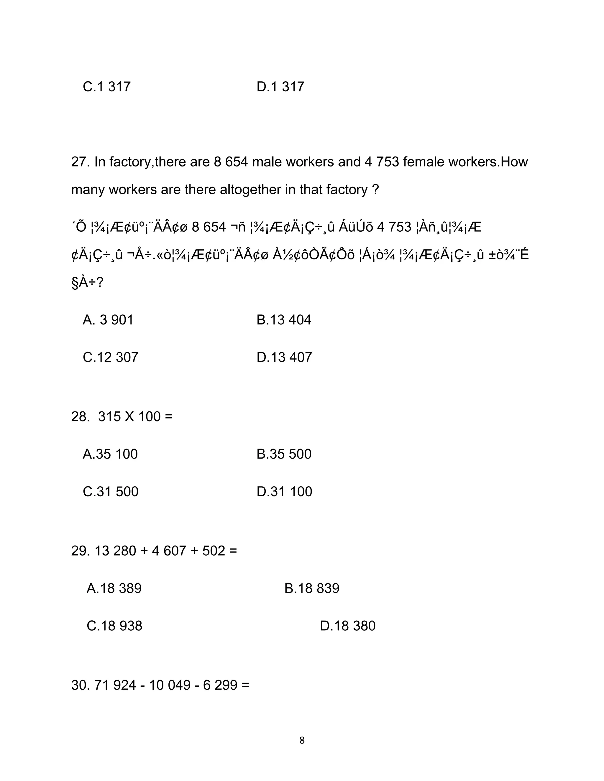 C.1 317 D.1 317
27. In factory,there are 8 654 male workers and 4 753 female workers.How
many workers are there altogether in that factory ?
´Õ ¦¾¡Æ¢üº¡¨ÄÂ¢ø 8 654 ¬ñ ¦¾¡Æ¢Ä¡Ç÷¸û ÁüÚõ 4 753 ¦Àñ¸û¦¾¡Æ
¢Ä¡Ç÷¸û ¬Å÷.«ò¦¾¡Æ¢üº¡¨ÄÂ¢ø À½¢ôÒÃ¢Ôõ ¦Á¡ò¾ ¦¾¡Æ¢Ä¡Ç÷¸û ±ò¾¨É
§À÷?
A. 3 901 B.13 404
C.12 307 D.13 407
28. 315 X 100 =
A.35 100 B.35 500
C.31 500 D.31 100
29. 13 280 + 4 607 + 502 =
A.18 389 B.18 839
C.18 938 D.18 380
30. 71 924 - 10 049 - 6 299 =
8
 