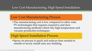 Low Cost Manufacturing, High Speed Installation 
Low Cost Manufacturing Process 
•The manufacturing cost is low compared to other solar PV technologies that requires expensive and slow manufacturing methods which rely high temperature and vacuum production techniques. 
High Speed Installation Process 
•Spray-on process is quick and reduces time needed to retrofit or newly install onto any building. 
http://www.newenergytechnologiesinc.com/technology/solarwindow  