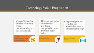 •Unique Spray-On Process allows for cheap manufacturing and fast installation. Low Cost Manufacturing, High Speed Installation•High annual value of electricity produced compared to other thin film solar cells. Energy Savings•Exploiting unused windows as alternative source of electrical energy. Tapping Unused Space 
Technology Value Proposition  