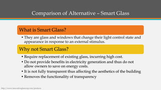 Comparison of Alternative –Smart GlassWhat is Smart Glass? 
•They are glass and windows that change their light control state and appearance in response to an external stimulus. Why not Smart Glass? •Require replacement of existing glass, incurring high cost. •Do not provide benefits in electricity generation and thus do not allow owners to save on energy costs. •It is not fully transparent thus affecting the aesthetics of the building•Removes the functionality of transparency 
http://www.innovativeglasscorp.com/products  